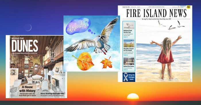 Enjoy Labor Day Weekend with the last issue of Fire Island News for the 2025 season at the beachside or on your breakfast table, with 64 pages of rich summer reading. Here, you will find the latest news updates, events happening on Fire Island and in the Great South Bay neighborhoods over the weekend and into September, as well as thoughtful essays on a range of subjects.