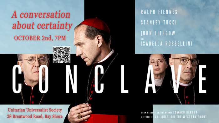 Thursday, October 2 Conclave: A Conversation about Certainty Crossing party lines – Braver Angels Long Island Alliance present a FREE film-discussion program inspired by the film Conclave on October 2, at 7 p.m. We’ll view a few scenes together and open a dialogue on how the story speaks to our polarized times. We’ll be joined by a couple of special guests to deepen the conversation, one of whom is Vicki Toale; Catholic Sister and Former Professor of Theology & Religious Studies at Molloy University. Conclave follows the election of a new pope amid secrecy, politics, and moral complexity. At its heart, it is the journey of a leader who wrestles with faith, doubt, identity, and duty. The story challenges assumptions from across the spectrum, offering both moments of comfort and moments of discomfort. Please watch the full movie ahead of time (available on Amazon Prime) so you’ll be ready to dive in. See more details and RSVP with Unitarian Universalist Fellowship Bay Shore, 28 Brentwood Road, Bay Shore, New York 11706.