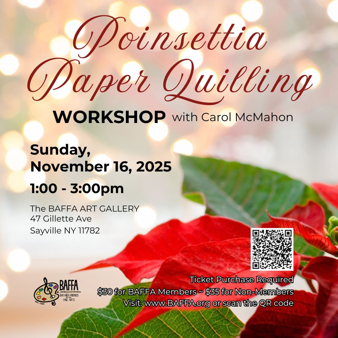 Sunday, November 16  Poinsettia Paper Quilling Workshop BAFFA Art Gallery will conduct a Poinsettia Paper Quilling Workshop with Carol McMahon on Sunday, November 16th, at the Gallery from 1 to 3 p.m.. Tickets are required for this workshop. Cost is $30.00 for BAFFA members and $35.00 for non-members. For additional information, visit www.BAFFA.org. The BAFFA Art Gallery is located at 47 Gillette Avenue in Sayville.