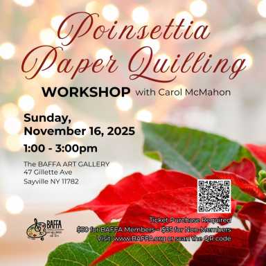 Sunday, November 16  Poinsettia Paper Quilling Workshop BAFFA Art Gallery will conduct a Poinsettia Paper Quilling Workshop with Carol McMahon on Sunday, November 16th, at the Gallery from 1 to 3 p.m.. Tickets are required for this workshop. Cost is $30.00 for BAFFA members and $35.00 for non-members. For additional information, visit www.BAFFA.org. The BAFFA Art Gallery is located at 47 Gillette Avenue in Sayville.
